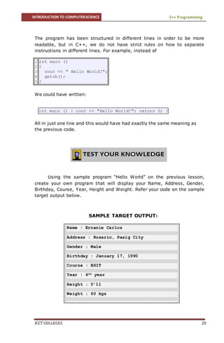 INTRODUCTION TO COMPUTERSCIENCE C++ Programming
ICCT COLLEGES 20
The program has been structured in different lines in order to be more
readable, but in C++, we do not have strict rules on how to separate
instructions in different lines. For example, instead of
1
2
3
4
5
int main ()
{
cout << " Hello World!";
getch();
}
We could have written:
int main () { cout << "Hello World!"; return 0; }
All in just one line and this would have had exactly the same meaning as
the previous code.
Using the sample program “Hello World” on the previous lesson,
create your own program that will display your Name, Address, Gender,
Birthday, Course, Year, Height and Weight. Refer your code on the sample
target output below.
SAMPLE TARGET OUTPUT:
Name : Ernanie Carlos
Address : Rosario, Pasig City
Gender : Male
Birthday : January 17, 1990
Course : BSIT
Year : 4th year
Height : 5’11
Weight : 60 kgs
 