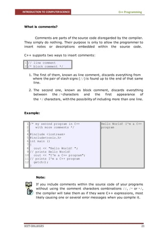 INTRODUCTION TO COMPUTERSCIENCE C++ Programming
ICCT COLLEGES 21
What is comments?
Comments are parts of the source code disregarded by the compiler.
They simply do nothing. Their purpose is only to allow the programmer to
insert notes or descriptions embedded within the source code.
C++ supports two ways to insert comments:
1
2
// line comment
/* block comment */
1. The first of them, known as line comment, discards everything from
where the pair of slash signs (//) is found up to the end of that same
line.
2. The second one, known as block comment, discards everything
between the /*characters and the first appearance of
the */ characters, with the possibility of including more than one line.
Example:
Note:
If you include comments within the source code of your programs
without using the comment characters combinations //, /* or */,
the compiler will take them as if they were C++ expressions, most
likely causing one or several error messages when you compile it.
1
2
3
4
5
6
7
8
9
10
11
12
/* my second program in C++
with more comments */
#include <iostream>
#include<conio.h>
int main ()
{
cout << "Hello World! ";
// prints Hello World!
cout << "I'm a C++ program";
// prints I'm a C++ program
getch();
}
Hello World! I'm a C++
program
 