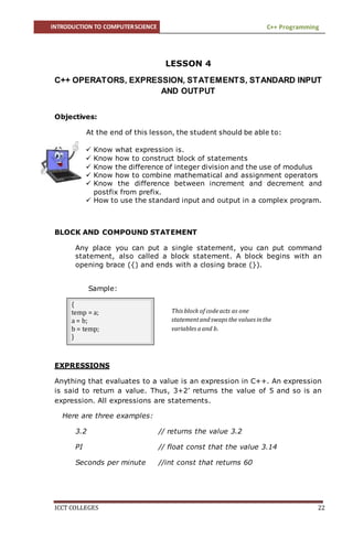 INTRODUCTION TO COMPUTERSCIENCE C++ Programming
ICCT COLLEGES 22
LESSON 4
C++ OPERATORS, EXPRESSION, STATEMENTS, STANDARD INPUT
AND OUTPUT
Objectives:
At the end of this lesson, the student should be able to:
 Know what expression is.
 Know how to construct block of statements
 Know the difference of integer division and the use of modulus
 Know how to combine mathematical and assignment operators
 Know the difference between increment and decrement and
postfix from prefix.
 How to use the standard input and output in a complex program.
BLOCK AND COMPOUND STATEMENT
Any place you can put a single statement, you can put command
statement, also called a block statement. A block begins with an
opening brace ({) and ends with a closing brace (}).
Sample:
EXPRESSIONS
Anything that evaluates to a value is an expression in C++. An expression
is said to return a value. Thus, 3+2’ returns the value of 5 and so is an
expression. All expressions are statements.
Here are three examples:
3.2 // returns the value 3.2
PI // float const that the value 3.14
Seconds per minute //int const that returns 60
{
temp = a;
a = b;
b = temp;
}
This block of codeacts as one
statementandswaps the values inthe
variables aand b.
 