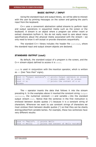 INTRODUCTION TO COMPUTERSCIENCE C++ Programming
ICCT COLLEGES 23
BASIC OUTPUT / INPUT
Using the standard input and output library, we will be able to interact
with the user by printing messages on the screen and getting the user's
input from the keyboard.
C++ uses a convenient abstraction called streams to perform input
and output operations in sequential media such as the screen or the
keyboard. A stream is an object where a program can either insert or
extract characters to/from it. We do not really need to care about many
specifications about the physical media associated with the stream - we
only need to know it will accept or provide characters sequentially.
The standard C++ library includes the header file iostream, where
the standard input and output stream objects are declared.
STANDARD OUTPUT (cout)
By default, the standard output of a program is the screen, and the
C++ stream object defined to access it is cout.
cout is used in conjunction with the insertion operator, which is written
as << (two "less than" signs).
1
2
3
cout << "Output sentence"; // prints Output sentence on screen
cout << 120; // prints number 120 on screen
cout << x; // prints the content of x on
screen
The << operator inserts the data that follows it into the stream
preceding it. In the examples above it inserted the constant string Output
sentence, the numerical constant 120 and variable x into the standard
output stream cout. Notice that the sentence in the first instruction is
enclosed between double quotes (") because it is a constant string of
characters. Whenever we want to use constant strings of characters we
must enclose them between double quotes (") so that they can be clearly
distinguished from variable names. For example, these two sentences have
very different results:
1
2
cout << "Hello"; // prints Hello
cout << Hello; // prints the content of Hello variable
 