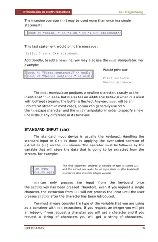 INTRODUCTION TO COMPUTERSCIENCE C++ Programming
ICCT COLLEGES 24
The insertion operator (<<) may be used more than once in a single
statement:
cout << "Hello, " << "I am " << "a C++ statement";
This last statement would print the message:
Hello, I am a C++ statement
Additionally, to add a new-line, you may also use the endl manipulator. For
example:
1
2
cout << "First sentence." << endl;
cout << "Second sentence." << endl;
The endl manipulator produces a newline character, exactly as the
insertion of 'n' does, but it also has an additional behavior when it is used
with buffered streams: the buffer is flushed. Anyway, cout will be an
unbuffered stream in most cases, so you can generally use both
the n escape character and the endl manipulator in order to specify a new
line without any difference in its behavior.
STANDARD INPUT (cin)
The standard input device is usually the keyboard. Handling the
standard input in C++ is done by applying the overloaded operator of
extraction (>>) on the cin stream. The operator must be followed by the
variable that will store the data that is going to be extracted from the
stream. For example:
1
2
int age;
cin >> age;
cin can only process the input from the keyboard once
the RETURN key has been pressed. Therefore, even if you request a single
character, the extraction from cin will not process the input until the user
presses RETURN after the character has been introduced.
You must always consider the type of the variable that you are using
as a container with cin extractions. If you request an integer you will get
an integer, if you request a character you will get a character and if you
request a string of characters you will get a string of characters.
Would print out:
First sentence.
Second sentence.
The first statement declares a variable of type int called age,
and the second one waits for an input from cin (the keyboard)
in order to store it in this integer variable.
 