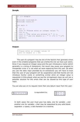 INTRODUCTION TO COMPUTERSCIENCE C++ Programming
ICCT COLLEGES 25
Please enter an integer value: 12
and its double is : 144
is equivalent to:
In both cases the user must give two data, one for variable a and
another one for variable b that may be separated by any valid blank
separator: a space, a tab character or a newline.
Sample
Output:
The user of a program may be one of the factors that generate errors
even in the simplest programs that use cin(like the one we have just seen).
Since if you request an integer value and the user introduces a name (which
generally is a string of characters), the result may cause your program to
misoperate since it is not what we were expecting from the user. So when
you use the data input provided by cin extractions you will have to trust
that the user of your program will be cooperative and that he/she will not
introduce his/her name or something similar when an integer value is
requested. A little ahead, when we see the stringstream class we will see a
possible solution for the errors that can be caused by this type of user
input.
You can also use cin to request more than one datum input from the user:
1
2
3
4
5
6
7
8
9
10
11
12
13
14
// i/o example
#include <iostream.h>
#include <conio.h>
int main ()
{
int i;
cout << "Please enter an integer value: ";
cin >> i;
cout << "The value you entered is " << i;
cout << " and its double is : " << i*2 << ".n";
getch();
}
cin >> a >> b; 1
2
cin >> a;
cin >> b;
 