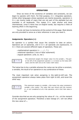 INTRODUCTION TO COMPUTERSCIENCE C++ Programming
ICCT COLLEGES 26
This statement assigns the integer value 5 to the variable a. The part
at the left of the assignment operator (=) is known as the lvalue (left
value) and the right one as the rvalue (right value).
This statement assigns to variable a (the lvalue) the value contained in
variable b (the rvalue). The value that was stored until this moment
in a is not considered at all in this operation, and in fact that value is
lost.
OPERATORS
Once we know of the existence of variables and constants, we can
begin to operate with them. For that purpose, C++ integrates operators.
Unlike other languages whose operators are mainly keywords, operators in
C++ are mostly made of signs that are not part of the alphabet but are
available in all keyboards. This makes C++ code shorter and more
international, since it relies less on English words, but requires a little of
learning effort in the beginning.
You do not have to memorize all the content of this page. Most details
are only provided to serve as a later reference in case you need it.
Assignments Operators (=)
An operator is a symbol that cause the compiler to take an action.
Operators act on operands, and in C++ all operands are expressions. In
C++ there are several different types of operators. These are:
o mathematical operators (+ , - , / , * )
o relational operators ( true or false statement)
o logical operators ( and, or, not )
a = 5;
The lvalue has to be a variable whereas the rvalue can be either a constant,
a variable, the result of an operation or any combination of these.
The most important rule when assigning is the right-to-left rule: The
assignment operation always takes place from right to left, and never the
other way:
a = b;
Consider also that we are only assigning the value of b to a at the moment
of the assignment operation. Therefore a later change of b will not affect
the new value of a.
 