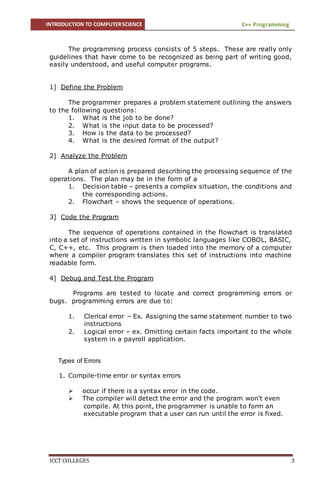 INTRODUCTION TO COMPUTERSCIENCE C++ Programming
ICCT COLLEGES 3
The programming process consists of 5 steps. These are really only
guidelines that have come to be recognized as being part of writing good,
easily understood, and useful computer programs.
1] Define the Problem
The programmer prepares a problem statement outlining the answers
to the following questions:
1. What is the job to be done?
2. What is the input data to be processed?
3. How is the data to be processed?
4. What is the desired format of the output?
2] Analyze the Problem
A plan of action is prepared describing the processing sequence of the
operations. The plan may be in the form of a
1. Decision table – presents a complex situation, the conditions and
the corresponding actions.
2. Flowchart – shows the sequence of operations.
3] Code the Program
The sequence of operations contained in the flowchart is translated
into a set of instructions written in symbolic languages like COBOL, BASIC,
C, C++, etc. This program is then loaded into the memory of a computer
where a compiler program translates this set of instructions into machine
readable form.
4] Debug and Test the Program
Programs are tested to locate and correct programming errors or
bugs. programming errors are due to:
1. Clerical error – Ex. Assigning the same statement number to two
instructions
2. Logical error – ex. Omitting certain facts important to the whole
system in a payroll application.
Types of Errors
30
1. Compile-time error or syntax errors
 occur if there is a syntax error in the code.
 The compiler will detect the error and the program won't even
compile. At this point, the programmer is unable to form an
executable program that a user can run until the error is fixed.
 