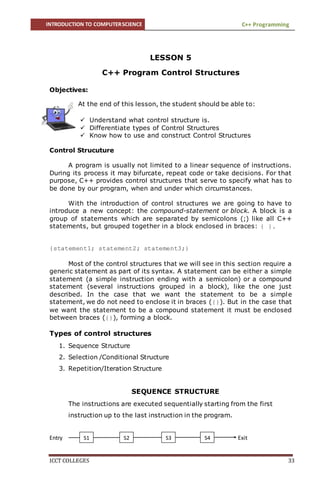 INTRODUCTION TO COMPUTERSCIENCE C++ Programming
ICCT COLLEGES 33
LESSON 5
C++ Program Control Structures
Objectives:
At the end of this lesson, the student should be able to:
 Understand what control structure is.
 Differentiate types of Control Structures
 Know how to use and construct Control Structures
Control Strucuture
A program is usually not limited to a linear sequence of instructions.
During its process it may bifurcate, repeat code or take decisions. For that
purpose, C++ provides control structures that serve to specify what has to
be done by our program, when and under which circumstances.
With the introduction of control structures we are going to have to
introduce a new concept: the compound-statement or block. A block is a
group of statements which are separated by semicolons (;) like all C++
statements, but grouped together in a block enclosed in braces: { }.
{statement1; statement2; statement3;}
Most of the control structures that we will see in this section require a
generic statement as part of its syntax. A statement can be either a simple
statement (a simple instruction ending with a semicolon) or a compound
statement (several instructions grouped in a block), like the one just
described. In the case that we want the statement to be a simple
statement, we do not need to enclose it in braces ({}). But in the case that
we want the statement to be a compound statement it must be enclosed
between braces ({}), forming a block.
Types of control structures
1. Sequence Structure
2. Selection /Conditional Structure
3. Repetition/Iteration Structure
SEQUENCE STRUCTURE
The instructions are executed sequentially starting from the first
instruction up to the last instruction in the program.
Entry ExitS1 S2 S3 S4
 