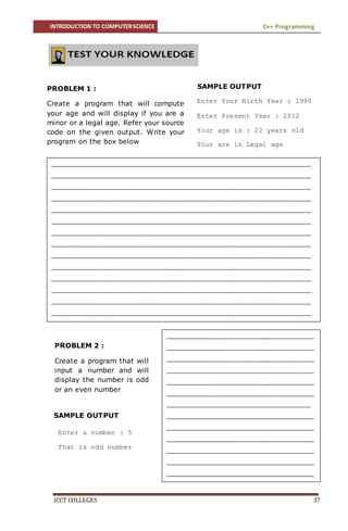 INTRODUCTION TO COMPUTERSCIENCE C++ Programming
ICCT COLLEGES 37
SAMPLE OUTPUT
SAMPLE OUTPUT
PROBLEM 1 :
Create a program that will compute
your age and will display if you are a
minor or a legal age. Refer your source
code on the given output. Write your
program on the box below
Enter Your Birth Year : 1990
Enter Present Year : 2012
Your age is : 22 years old
Your are in Legal age
____________________________________________________________________________________
____________________________________________________________________________________
____________________________________________________________________________________
____________________________________________________________________________________
____________________________________________________________________________________
____________________________________________________________________________________
____________________________________________________________________________________
____________________________________________________________________________________
____________________________________________________________________________________
____________________________________________________________________________________
____________________________________________________________________________________
____________________________________________________________________________________
____________________________________________________________________________________
____________________________________________________________________________________
____________________________________________________________________________________
____________________________________________________________________________________
____________________________________________________________________________________
____________________________________________________________________________________
____________________________________________________________________________________
____________________________________________________________________________________
____________________________________________________________________________________
____________________________________________________________________________________
____________________________________________________________________________________
____________________________________________________________________________________
____________________________________________________________________________________
____________________________________________________________________________________
____________________________________________________________________________________
____________________________________________________________________________________
PROBLEM 2 :
Create a program that will
input a number and will
display the number is odd
or an even number
________________________________________________
________________________________________________
________________________________________________
________________________________________________
________________________________________________
________________________________________________
_______________________________________________
________________________________________________
________________________________________________
________________________________________________
________________________________________________
________________________________________________
________________________________________________
________________________________________________
________________________________________________
__________________________
________________________________________________
Enter a number : 5
That is odd number
 