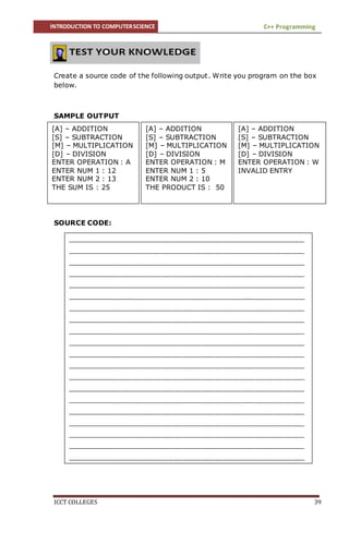 INTRODUCTION TO COMPUTERSCIENCE C++ Programming
ICCT COLLEGES 39
Create a source code of the following output. Write you program on the box
below.
SAMPLE OUTPUT
SOURCE CODE:
[A] – ADDITION
[S] – SUBTRACTION
[M] – MULTIPLICATION
[D] – DIVISION
ENTER OPERATION : M
ENTER NUM 1 : 5
ENTER NUM 2 : 10
THE PRODUCT IS : 50
[A] – ADDITION
[S] – SUBTRACTION
[M] – MULTIPLICATION
[D] – DIVISION
ENTER OPERATION : W
INVALID ENTRY
[A] – ADDITION
[S] – SUBTRACTION
[M] – MULTIPLICATION
[D] – DIVISION
ENTER OPERATION : A
ENTER NUM 1 : 12
ENTER NUM 2 : 13
THE SUM IS : 25
____________________________________________________________________________
____________________________________________________________________________
____________________________________________________________________________
____________________________________________________________________________
____________________________________________________________________________
____________________________________________________________________________
____________________________________________________________________________
____________________________________________________________________________
____________________________________________________________________________
____________________________________________________________________________
____________________________________________________________________________
____________________________________________________________________________
____________________________________________________________________________
____________________________________________________________________________
____________________________________________________________________________
____________________________________________________________________________
____________________________________________________________________________
____________________________________________________________________________
____________________________________________________________________________
____________________________________________________________________________
_________________________
____________________________________________________________________________
________
____________________________________________________________________________
________
____________________________________________________________________________
 