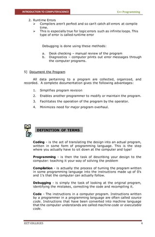 INTRODUCTION TO COMPUTERSCIENCE C++ Programming
ICCT COLLEGES 4
2. Runtime Errors
 Compilers aren't perfect and so can't catch all errors at compile
time.
 This is especially true for logic errors such as infinite loops. This
type of error is called runtime error
Debugging is done using these methods:
a. Desk checking – manual review of the program
b. Diagnostics – computer prints out error messages through
the computer programs.
5] Document the Program
All data pertaining to a program are collected, organized, and
recorded. A complete documentation gives the following advantages:
1. Simplifies program revision
2. Enables another programmer to modify or maintain the program.
3. Facilitates the operation of the program by the operator.
4. Minimizes need for major program overhaul.
Coding - is the act of translating the design into an actual program,
written in some form of programming language. This is the step
where you actually have to sit down at the computer and type!
Programming - is then the task of describing your design to the
computer: teaching it your way of solving the problem
Compilation - is actually the process of turning the program written
in some programming language into the instructions made up of 0's
and 1's that the computer can actually follow.
Debugging - is simply the task of looking at the original program,
identifying the mistakes, correcting the code and recompiling it.
Code - The instructions in a computer program. Instructions written
by a programmer in a programming language are often called source
code. Instructions that have been converted into machine language
that the computer understands are called machine code or executable
code.
DEFINITION OF TERMS
 