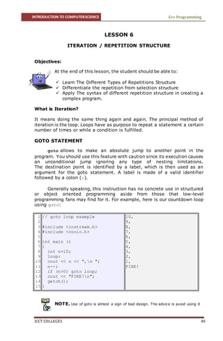 INTRODUCTION TO COMPUTERSCIENCE C++ Programming
ICCT COLLEGES 40
LESSON 6
ITERATION / REPETITION STRUCTURE
Objectives:
At the end of this lesson, the student should be able to:
 Learn The Different Types of Repetitions Structure
 Differentiate the repetition from selection structure
 Apply The syntax of different repetition structure in creating a
complex program.
What is Iteration?
It means doing the same thing again and again. The principal method of
iteration is the loop. Loops have as purpose to repeat a statement a certain
number of times or while a condition is fulfilled.
GOTO STATEMENT
goto allows to make an absolute jump to another point in the
program. You should use this feature with caution since its execution causes
an unconditional jump ignoring any type of nesting limitations.
The destination point is identified by a label, which is then used as an
argument for the goto statement. A label is made of a valid identifier
followed by a colon (:).
Generally speaking, this instruction has no concrete use in structured
or object oriented programming aside from those that low-level
programming fans may find for it. For example, here is our countdown loop
using goto:
1
2
3
4
5
6
7
8
9
10
11
12
13
14
15
// goto loop example
#include <iostream.h>
#include <conio.h>
int main ()
{
int n=10;
loop:
cout << n << ",n ";
n--;
if (n>0) goto loop;
cout << "FIRE!n";
getch();
}
10,
9,
8,
7,
6,
5,
4,
3,
2,
1,
FIRE!
NOTE. Use of goto is almost a sign of bad design. The advice is avoid using it
 