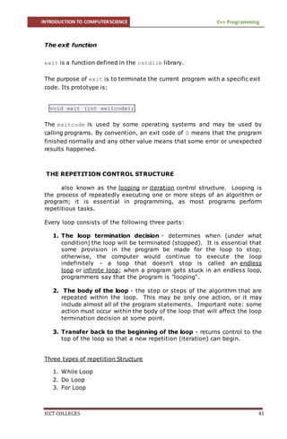 INTRODUCTION TO COMPUTERSCIENCE C++ Programming
ICCT COLLEGES 41
The exit function
exit is a function defined in the cstdlib library.
The purpose of exit is to terminate the current program with a specific exit
code. Its prototype is:
void exit (int exitcode);
The exitcode is used by some operating systems and may be used by
calling programs. By convention, an exit code of 0 means that the program
finished normally and any other value means that some error or unexpected
results happened.
THE REPETITION CONTROL STRUCTURE
also known as the looping or iteration control structure. Looping is
the process of repeatedly executing one or more steps of an algorithm or
program; it is essential in programming, as most programs perform
repetitious tasks.
Every loop consists of the following three parts:
1. The loop termination decision - determines when (under what
condition) the loop will be terminated (stopped). It is essential that
some provision in the program be made for the loop to stop;
otherwise, the computer would continue to execute the loop
indefinitely - a loop that doesn't stop is called an endless
loop or infinite loop; when a program gets stuck in an endless loop,
programmers say that the program is "looping".
2. The body of the loop - the step or steps of the algorithm that are
repeated within the loop. This may be only one action, or it may
include almost all of the program statements. Important note: some
action must occur within the body of the loop that will affect the loop
termination decision at some point.
3. Transfer back to the beginning of the loop - returns control to the
top of the loop so that a new repetition (iteration) can begin.
Three types of repetition Structure
1. While Loop
2. Do Loop
3. For Loop
 