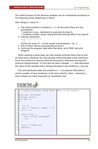 INTRODUCTION TO COMPUTERSCIENCE C++ Programming
ICCT COLLEGES 43
The whole process of the previous program can be interpreted according to
the following script (beginning in main):
User assigns a value to n
1. The while condition is checked (n>0). At this point there are two
possibilities:
* condition is true: statement is executed (to step 3)
* condition is false: ignore statement and continue after it (to step 5)
2. Execute statement:
cout << n << ", ";
--n;
(prints the value of n on the screen and decreases n by 1)
3. End of block. Return automatically to step 2
4. Continue the program right after the block: print FIRE! and end
program.
When creating a while-loop, we must always consider that it has to end
at some point, therefore we must provide within the block some method to
force the condition to become false at some point, otherwise the loop will
continue looping forever. In this case we have included --n; that decreases
the value of the variable that is being evaluated in the condition (n) by one
This will eventually make the condition (n>0) to become false after a
certain number of loop iterations: to be more specific, when n becomes 0,
that is where our while-loop and our countdown end.
1
2
3
4
5
6
7
8
9
10
11
12
13
14
15
16
17
18
19
// custom countdown using while
#include <iostream>
include <conio>
int main ()
{
int n;
cout << "Enter a number :> ";
cin >> n;
while (n>0) {
cout <<"ICCT COLLEGES";
--n;
}
cout << "FIRE!n";
gecth();
}
What is the output?
 
