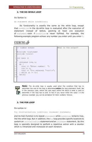 INTRODUCTION TO COMPUTERSCIENCE C++ Programming
ICCT COLLEGES 45
2. THE DO-WHILE LOOP
Its Syntax is:
do statement while (condition);
Its functionality is exactly the same as the while loop, except
that condition in the do-while loop is evaluated after the execution of
statement instead of before, granting at least one execution
of statement even if condition is never fulfilled. For example, the
following example program echoes any number you enter until you enter 0.
Note: The do-while loop is usually used when the condition that has to
determine the end of the loop is determinedwithin the loop statement itself, like
in the previous case, where the user input within the block is what is used to
determine if the loop has to end. In fact if you never enter the value 0 in the
previous example you can be prompted for more numbers forever.
3. THE FOR LOOP
Its syntax is:
for (initialization; condition; increase) statement;
and its main function is to repeat statement while condition remains true,
like the while loop. But in addition, thefor loop provides specific locations to
contain an initialization statement and an increase statement. So this
loop is specially designed to perform a repetitive action with a counter
which is initialized and increased on each iteration.
1
2
3
4
5
6
7
8
9
10
11
12
13
14
15
// number echoer
#include <iostream>
include <conio>
int main ()
{
unsigned long n;
do {
cout << "Enter number: ";
cin >> n;
cout << "You entered: "<n<<n";
} while (n != 0);
Getch;
}
What is the output?
 