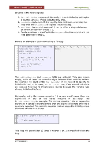 INTRODUCTION TO COMPUTERSCIENCE C++ Programming
ICCT COLLEGES 46
It works in the following way:
1. initialization is executed. Generally it is an initial value setting for
a counter variable. This is executed only once.
2. condition is checked. If it is true the loop continues, otherwise the
loop ends and statement is skipped (not executed).
3. statement is executed. As usual, it can be either a single statement
or a block enclosed in braces { }.
4. finally, whatever is specified in the increase field is executed and the
loop gets back to step 2.
Here is an example of countdown using a for loop:
1
2
3
4
5
6
7
8
9
10
11
// countdown using a for loop
#include <iostream>
using namespace std;
int main ()
{
for (int n=10; n>0; n--) {
cout << n << ", ";
}
cout << "FIRE!n";
return 0;
}
10, 9, 8, 7, 6, 5, 4, 3, 2, 1,
FIRE!
The initialization and increase fields are optional. They can remain
empty, but in all cases the semicolon signs between them must be written.
For example we could write: for (;n<10;) if we wanted to specify no
initialization and no increase; or for (;n<10;n++) if we wanted to include
an increase field but no initialization (maybe because the variable was
already initialized before).
Optionally, using the comma operator (,) we can specify more than one
expression in any of the fields included in afor loop, like
in initialization, for example. The comma operator (,) is an expression
separator, it serves to separate more than one expression where only one is
generally expected. For example, suppose that we wanted to initialize more
than one variable in our loop:
1
2
3
4
for ( n=0, i=100 ; n!=i ; n++, i-- )
{
// whatever here...
}
This loop will execute for 50 times if neither n or i are modified within the
loop:
 