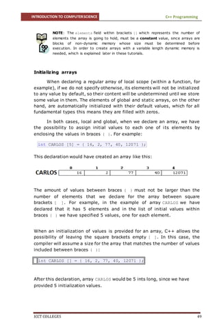 INTRODUCTION TO COMPUTERSCIENCE C++ Programming
ICCT COLLEGES 49
NOTE: The elements field within brackets [] which represents the number of
elements the array is going to hold, must be a constant value, since arrays are
blocks of non-dynamic memory whose size must be determined before
execution. In order to create arrays with a variable length dynamic memory is
needed, which is explained later in these tutorials.
Initializing arrays
When declaring a regular array of local scope (within a function, for
example), if we do not specify otherwise, its elements will not be initialized
to any value by default, so their content will be undetermined until we store
some value in them. The elements of global and static arrays, on the other
hand, are automatically initialized with their default values, which for all
fundamental types this means they are filled with zeros.
In both cases, local and global, when we declare an array, we have
the possibility to assign initial values to each one of its elements by
enclosing the values in braces { }. For example:
int CARLOS [5] = { 16, 2, 77, 40, 12071 };
This declaration would have created an array like this:
The amount of values between braces { } must not be larger than the
number of elements that we declare for the array between square
brackets [ ]. For example, in the example of array CARLOS we have
declared that it has 5 elements and in the list of initial values within
braces { } we have specified 5 values, one for each element.
When an initialization of values is provided for an array, C++ allows the
possibility of leaving the square brackets empty [ ]. In this case, the
compiler will assume a size for the array that matches the number of values
included between braces { }:
int CARLOS [] = { 16, 2, 77, 40, 12071 };
After this declaration, array CARLOS would be 5 ints long, since we have
provided 5 initialization values.
 