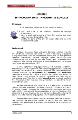 INTRODUCTION TO COMPUTERSCIENCE C++ Programming
ICCT COLLEGES 5
LESSON 2
INTRODUCTION TO C++ PROGRAMMING LANGUAGE
Objectives:
At the end of this lesson, the student should be able to:
 Learn why C++ is the emerging standard in software
development.
 Have a good understanding of how C++ evolved and what
problems it was designed to solve.
 Identify the parts of the C++ on-screen editor and know the
basic commands used.
Background:
Computer languages have undergone dramatic evolution since the
first electronic computers were built to assist in telemetry calculations
during World War II. Early on, programmers worked with the most primitive
computer instructions: machine language. These instructions were
represented by long strings of ones and zeroes. Soon, assemblers were
invented to map machine instructions to human-readable and manageable
mnemonics, such as ADD and MOV.
In time, higher-level languages evolved, such as BASIC and COBOL.
These languages let people work with something approximating words and
sentences, such as Let I = 100. These instructions were translated back into
machine language by interpreters and compilers. An interpreter
translates a program as it reads it, turning the program instructions, or
code, directly into actions. A compiler translates the code into an
intermediary form. This step is called compiling, and produces an object
file. The compiler then invokes a linker, which turns the object file into an
executable program.
Because interpreters read the code as it is written and execute the
code on the spot, interpreters are easy for the programmer to work with.
Compilers, however, introduce the extra steps of compiling and linking the
code, which is inconvenient. Compilers produce a program that is very fast
each time it is run. However, the time-consuming task of translating the
source code into machine language has already been accomplished.
Another advantage of many compiled languages like C++ is that you
can distribute the executable program to people who don't have the
compiler. With an interpretive language, you must have the language to run
the program.
 