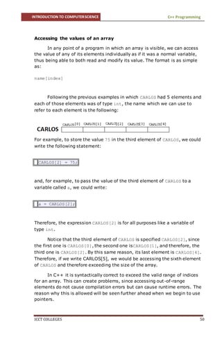 INTRODUCTION TO COMPUTERSCIENCE C++ Programming
ICCT COLLEGES 50
Accessing the values of an array
In any point of a program in which an array is visible, we can access
the value of any of its elements individually as if it was a normal variable,
thus being able to both read and modify its value. The format is as simple
as:
name[index]
Following the previous examples in which CARLOS had 5 elements and
each of those elements was of type int, the name which we can use to
refer to each element is the following:
For example, to store the value 75 in the third element of CARLOS, we could
write the following statement:
CARLOS[2] = 75;
and, for example, to pass the value of the third element of CARLOS to a
variable called a, we could write:
a = CARLOS[2];
Therefore, the expression CARLOS[2] is for all purposes like a variable of
type int.
Notice that the third element of CARLOS is specified CARLOS[2], since
the first one is CARLOS[0], the second one isCARLOS[1], and therefore, the
third one is CARLOS[2]. By this same reason, its last element is CARLOS[4].
Therefore, if we write CARLOS[5], we would be accessing the sixth element
of CARLOS and therefore exceeding the size of the array.
In C++ it is syntactically correct to exceed the valid range of indices
for an array. This can create problems, since accessing out-of-range
elements do not cause compilation errors but can cause runtime errors. The
reason why this is allowed will be seen further ahead when we begin to use
pointers.
 