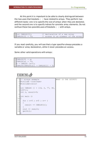 INTRODUCTION TO COMPUTERSCIENCE C++ Programming
ICCT COLLEGES 51
At this point it is important to be able to clearly distinguish between
the two uses that brackets [ ] have related to arrays. They perform two
different tasks: one is to specify the size of arrays when they are declared;
and the second one is to specify indices for concrete array elements. Do not
confuse these two possible uses of brackets [ ] with arrays.
1
2
int CARLOS[5]; // declaration of a new array
CARLOS[2] = 75; // access to an element of the array.
If you read carefully, you will see that a type specifier always precedes a
variable or array declaration, while it never precedes an access.
Some other valid operations with arrays:
1
2
3
4
CARLOS[0] = a;
CARLOS[a] = 75;
b = CARLOS [a+2];
CARLOS[CARLOS[a]] = CARLOS[2] + 5;
1
2
3
4
5
6
7
8
9
10
11
12
13
14
15
16
// arrays example
#include <iostream>
#include<conio>
int CARLOS [] = {16, 2, 77, 40,
12071};
int n, result=0;
int main ()
{
for ( n=0 ; n<5 ; n++ )
{
result += CARLOS[n];
}
cout << result;
gecth();
}
WHAT IS THE OUTPUT?
 