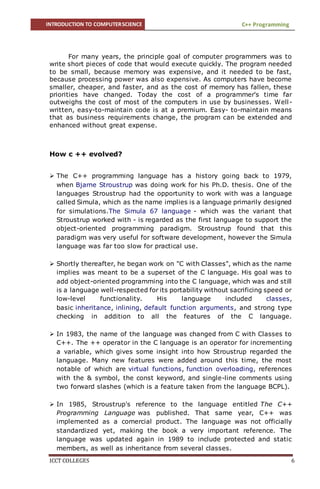 INTRODUCTION TO COMPUTERSCIENCE C++ Programming
ICCT COLLEGES 6
For many years, the principle goal of computer programmers was to
write short pieces of code that would execute quickly. The program needed
to be small, because memory was expensive, and it needed to be fast,
because processing power was also expensive. As computers have become
smaller, cheaper, and faster, and as the cost of memory has fallen, these
priorities have changed. Today the cost of a programmer's time far
outweighs the cost of most of the computers in use by businesses. Well-
written, easy-to-maintain code is at a premium. Easy- to-maintain means
that as business requirements change, the program can be extended and
enhanced without great expense.
How c ++ evolved?
 The C++ programming language has a history going back to 1979,
when Bjarne Stroustrup was doing work for his Ph.D. thesis. One of the
languages Stroustrup had the opportunity to work with was a language
called Simula, which as the name implies is a language primarily designed
for simulations.The Simula 67 language - which was the variant that
Stroustrup worked with - is regarded as the first language to support the
object-oriented programming paradigm. Stroustrup found that this
paradigm was very useful for software development, however the Simula
language was far too slow for practical use.
 Shortly thereafter, he began work on "C with Classes", which as the name
implies was meant to be a superset of the C language. His goal was to
add object-oriented programming into the C language, which was and still
is a language well-respected for its portability without sacrificing speed or
low-level functionality. His language included classes,
basic inheritance, inlining, default function arguments, and strong type
checking in addition to all the features of the C language.
 In 1983, the name of the language was changed from C with Classes to
C++. The ++ operator in the C language is an operator for incrementing
a variable, which gives some insight into how Stroustrup regarded the
language. Many new features were added around this time, the most
notable of which are virtual functions, function overloading, references
with the & symbol, the const keyword, and single-line comments using
two forward slashes (which is a feature taken from the language BCPL).
 In 1985, Stroustrup's reference to the language entitled The C++
Programming Language was published. That same year, C++ was
implemented as a comercial product. The language was not officially
standardized yet, making the book a very important reference. The
language was updated again in 1989 to include protected and static
members, as well as inheritance from several classes.
 