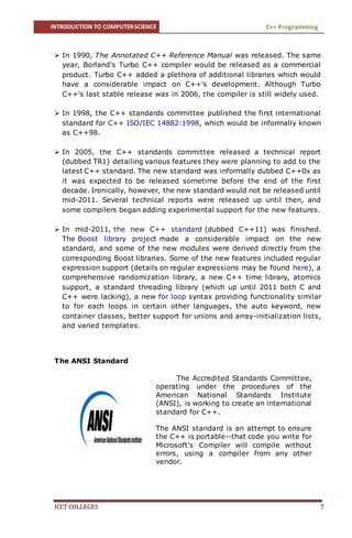INTRODUCTION TO COMPUTERSCIENCE C++ Programming
ICCT COLLEGES 7
 In 1990, The Annotated C++ Reference Manual was released. The same
year, Borland's Turbo C++ compiler would be released as a commercial
product. Turbo C++ added a plethora of additional libraries which would
have a considerable impact on C++'s development. Although Turbo
C++'s last stable release was in 2006, the compiler is still widely used.
 In 1998, the C++ standards committee published the first international
standard for C++ ISO/IEC 14882:1998, which would be informally known
as C++98.
 In 2005, the C++ standards committee released a technical report
(dubbed TR1) detailing various features they were planning to add to the
latest C++ standard. The new standard was informally dubbed C++0x as
it was expected to be released sometime before the end of the first
decade. Ironically, however, the new standard would not be released until
mid-2011. Several technical reports were released up until then, and
some compilers began adding experimental support for the new features.
 In mid-2011, the new C++ standard (dubbed C++11) was finished.
The Boost library project made a considerable impact on the new
standard, and some of the new modules were derived directly from the
corresponding Boost libraries. Some of the new features included regular
expression support (details on regular expressions may be found here), a
comprehensive randomization library, a new C++ time library, atomics
support, a standard threading library (which up until 2011 both C and
C++ were lacking), a new for loop syntax providing functionality similar
to for each loops in certain other languages, the auto keyword, new
container classes, better support for unions and array-initialization lists,
and varied templates.
The ANSI Standard
The Accredited Standards Committee,
operating under the procedures of the
American National Standards Institute
(ANSI), is working to create an international
standard for C++.
The ANSI standard is an attempt to ensure
the C++ is portable--that code you write for
Microsoft's Compiler will compile without
errors, using a compiler from any other
vendor.
 