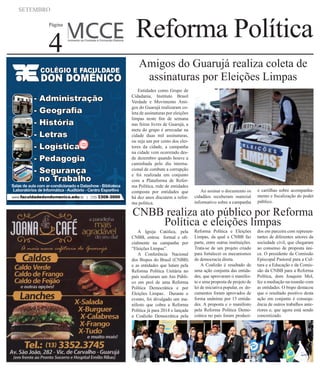 SETEMBRO
Página
4
Reforma Política
A Igreja Católica, pela
CNBB, entrou formal e ofi-
cialmente na campanha por
“Eleições Limpas”.
A Conferência Nacional
dos Bispos do Brasil (CNBB)
e as entidades que lutam pela
Reforma Política Unitária no
país realizaram um Ato Públi-
co em prol de uma Reforma
Política Democrática e por
Eleições Limpas. Durante o
evento, foi divulgado um ma-
nifesto que cobra a Reforma
Política já para 2014 e lançada
a Coalizão Democrática pela
Reforma Política e Eleições
Limpas, da qual a CNBB faz
parte, entre outras instituições.
Trata-se de um projeto criado
para fortalecer os mecanismos
de democracia direta.
A Coalizão é resultado de
uma ação conjunta das entida-
des, que aprovaram o manifes-
to e uma proposta de projeto de
lei de iniciativa popular, os do-
cumentos foram aprovados de
forma unânime por 13 entida-
des. A proposta e o manifesto
pela Reforma Política Demo-
crática no país foram produzi-
dos em parceira com represen-
tantes de diferentes setores da
sociedade civil, que chegaram
ao consenso de proposta úni-
ca. O presidente da Comissão
Episcopal Pastoral para a Cul-
tura e a Educação e da Comis-
são da CNBB para a Reforma
Política, dom Joaquim Mol,
fez a mediação na reunião com
as entidades. O bispo destacou
que o resultado positivo desta
ação em conjunto é consequ-
ência de outros trabalhos ante-
riores e, que agora está sendo
concretizado.
CNBB realiza ato público por Reforma
Política e eleições limpas
Entidades como Grupo de
Cidadania, Instituto Brasil
Verdade e Movimento Ami-
gos do Guarujá realizaram co-
leta de assinaturas por eleições
limpas neste fim de semana
nas feiras livres de Guarujá, a
meta do grupo é arrecadar na
cidade duas mil assinaturas,
ou seja um por cento dos elei-
tores da cidade, a campanha
na cidade vem ocorrendo des-
de dezembro quando houve a
caminhada pelo dia interna-
cional de combate a corrupção
e foi realizada em conjunto
com a Plataforma de Refor-
ma Política, rede de entidades
composta por entidades que
há dez anos discutem a refor-
ma politica.
Ao assinar o documento os
cidadãos receberam material
informativo sobre a campanha
e cartilhas sobre acompanha-
mento e fiscalização do poder
público.
Amigos do Guarujá realiza coleta de
assinaturas por Eleições Limpas
 