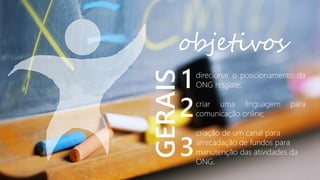 objetivos 
direcionaroposicionamentodaONGresgate; 
criarumalinguagemparacomunicaçãoonline; 
criação de um canal para arrecadação de fundos para manutenção das atividades da ONG. 
1 
2 
3 
GERAIS  