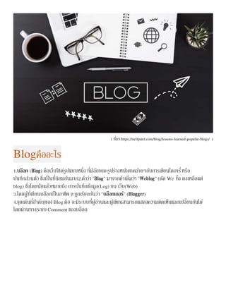 ( ที่มา:https://neilpatel.com/blog/lessons-learned-popular-blogs/ )
Blogคืออะไร
1.บล็อก (Blog) คือเว็บไซด์รูปแบบหนึ่ง ที่มีลักษณะรูปร่างหน้าตาคล้ายๆกับการเขียนไดอารี่หรือ
บันทึกส่วนตัว ซึ่งเป็นที่นิยมกันมาก2.คาว่า"Blog" มาจากคาเต็มว่า "Weblog"(ตัด We ทิ้ง คงเหลือแต่
blog) ซึ่งโดยนัยแล้วหมายถึง การบันทึกข้อมูล(Log) บน เว็บ(Web)
3.โดยผู้ที่เขียนบล๊อกเป็นอาชีพ จะถูกเรียกกันว่า "บล็อกเกอร์" (Blogger)
4.จุดเด่นที่สาคัญของ Blog คือ จะมีระบบที่ผู้อ่านและผู้เขียนสามารถแสดงความคิดเห็นแลกเปลี่ยนกันได้
โดยผ่านทางระบบ Comment ของบล็อก
 