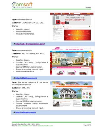 Profile.




Type: company website.
Customer: LEGALLINK LAW CO., LTD.
Works:
 -   Graphics design.
 -   CMS development.
 -   Website maintenance.




14.http://abc-transportation.com/


Type: company website.
Customer: ABC INTERNATIONAL J.V.C.
Works:
 -   Graphics design.
 -   Joomla! CMS setup, configuration &
     customization.
 -   Joomla! CMS template creation.
 -   Image processing, content input.
 -   Website maintenance.


15.http://bietthu.com.vn/

Type: Real estate magazine & real estate
exchange floor website.
Customer: DTJ., JSC.
Works:
 -   Graphics design.
 -   Joomla! CMS setup, configuration &
     customization.
 -   Joomla! CMS template creation.
 -   Joomla property listing extensions
     development.
 -   Image processing, content input.

16.http://ehomevn.com/




Comsoft. Co., Ltd. Tel: +84-4-6257-1939.
                                                          Page 11/12
Website: www.comsoftvn.com – Email: sales@comsoftvn.com
 