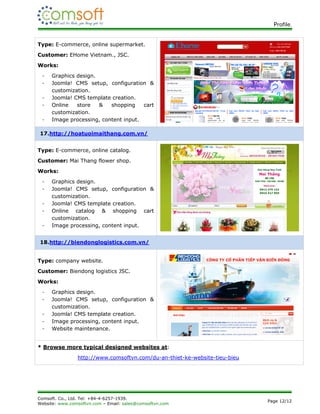 Profile.


Type: E-commerce, online supermarket.
Customer: EHome Vietnam., JSC.
Works:
 -   Graphics design.
 -   Joomla! CMS setup, configuration &
     customization.
 -   Joomla! CMS template creation.
 -   Online   store   &   shopping    cart
     customization.
 -   Image processing, content input.

17.http://hoatuoimaithang.com.vn/


Type: E-commerce, online catalog.
Customer: Mai Thang flower shop.
Works:
 -   Graphics design.
 -   Joomla! CMS setup, configuration &
     customization.
 -   Joomla! CMS template creation.
 -   Online catalog & shopping cart
     customization.
 -   Image processing, content input.


18.http://biendonglogistics.com.vn/


Type: company website.
Customer: Biendong logistics JSC.
Works:
 -   Graphics design.
 -   Joomla! CMS setup, configuration &
     customization.
 -   Joomla! CMS template creation.
 -   Image processing, content input.
 -   Website maintenance.


* Browse more typical designed websites at:
                http://www.comsoftvn.com/du-an-thiet-ke-website-tieu-bieu




Comsoft. Co., Ltd. Tel: +84-4-6257-1939.
                                                                            Page 12/12
Website: www.comsoftvn.com – Email: sales@comsoftvn.com
 