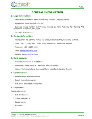 Profile.


                              GENERAL INFORMATION
1. Legal information:

   - International transaction name: Community Software Company Limited.

   - Abbreviation name: Comsoft. Co., ltd.

   - Business license number 0104004328, licensed by Hanoi Authority For Planning And
   Investment on October, 14th, 2008.

   - Tax code: 0102976577.

2. Contact information:

   - Head quarter: No. 03/208, Ha Huy Tap street, Gia Lam district, Hanoi city, Vietnam.

   - Office : No. 12, Long Bien 2 street, Long Biên district, Hà Nội city, Vietnam.

   - Telephone: +84-4-6257-1939.

   - Email: sales@comsoftvn.com.

   - Website: www.comsoftvn.com.

3. Bank account:

   - Account number: 140 2130 2532 011.

   - Beneficiary’s name: Công ty TNHH Phần mềm Cộng đồng.

   - Vietnam Technological and Commercial Joint- stock Bank, Lang Ha Branch.

4. Core business:

   - Website design and maintenance.

   - Search Engine Optimization.

   - Web-based application development.

5. Employees:

Total employees: 8.

   - Web developer: 4.

   - Graphic designer: 1.

   - Saleperson: 2.

   - Accoutant: 1.




Comsoft. Co., Ltd. Tel: +84-4-6257-1939.
                                                                                      Page 3/12
Website: www.comsoftvn.com – Email: sales@comsoftvn.com
 