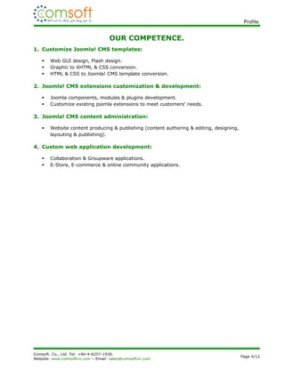 Profile.


                                   OUR COMPETENCE.
1. Customize Joomla! CMS templates:

      Web GUI design, Flash design.
      Graphic to XHTML & CSS conversion.
      HTML & CSS to Joomla! CMS template conversion.

2. Joomla! CMS extensions customization & development:

      Joomla components, modules & plugins development.
      Customize existing joomla extensions to meet customers’ needs.

3. Joomla! CMS content administration:

      Website content producing & publishing (content authoring & editing, designing,
       layouting & publishing).

4. Custom web application development:

      Collaboration & Groupware applications.
      E-Store, E-commerce & online community applications.




Comsoft. Co., Ltd. Tel: +84-4-6257-1939.
                                                                                         Page 4/12
Website: www.comsoftvn.com – Email: sales@comsoftvn.com
 