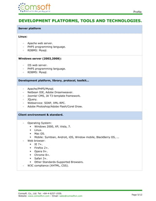 Profile.


DEVELOPMENT PLATFORMS, TOOLS AND TECHNOLOGIES.
Server platform


Linux:

   -     Apache web server.
   -     PHP5 programming language.
   -     RDBMS: Mysql.


Windows server (2003,2008):

   -     IIS web server.
   -     PHP5 programming language.
   -     RDBMS: Mysql.


Development platform, library, protocol, toolkit...


   -     Apache/PHP5/Mysql.
   -     Netbean IDE, Adobe Dreamweaver.
   -     Joomla! CMS, JA T3 template framework.
   -     JQuery.
   -     Webservice: SOAP, XML-RPC.
   -     Adobe Photoshop/Adobe Flash/Corel Draw.


Client environment & standard.


   -     Operating System:
           Windows 2000, XP, Vista, 7.
           Linux.
           Mac OS.
           Mobile: Symbian, Androit, iOS, Window mobile, BlackBerry OS, ...
   -     Web browser:
           IE 7+.
           Firefox 2+.
           Opera 9+.
           Chrome 8+.
           Safari 3+.
           Other Standards-Supported Browsers.
   -     W3C compliance (XHTML, CSS).




Comsoft. Co., Ltd. Tel: +84-4-6257-1939.
                                                                               Page 5/12
Website: www.comsoftvn.com – Email: sales@comsoftvn.com
 
