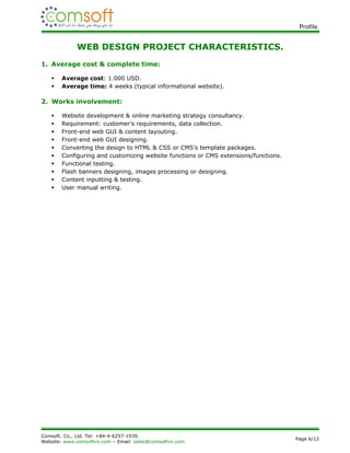 Profile.


             WEB DESIGN PROJECT CHARACTERISTICS.
1. Average cost & complete time:

      Average cost: 1.000 USD.
      Average time: 4 weeks (typical informational website).

2. Works involvement:

      Website development & online marketing strategy consultancy.
      Requirement: customer’s requirements, data collection.
      Front-end web GUI & content layouting.
      Front-end web GUI designing.
      Converting the design to HTML & CSS or CMS’s template packages.
      Configuring and customizing website functions or CMS extensions/functions.
      Functional testing.
      Flash banners designing, images processing or designing.
      Content inputting & testing.
      User manual writing.




Comsoft. Co., Ltd. Tel: +84-4-6257-1939.
                                                                                    Page 6/12
Website: www.comsoftvn.com – Email: sales@comsoftvn.com
 