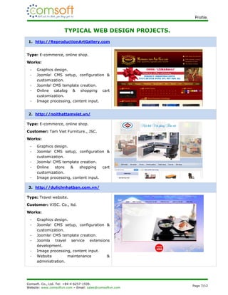 Profile.


                      TYPICAL WEB DESIGN PROJECTS.
1. http://ReproductionArtGallery.com


Type: E-commerce, online shop.
Works:
 -   Graphics design.
 -   Joomla! CMS setup, configuration &
     customization.
 -   Joomla! CMS template creation.
 -   Online catalog & shopping cart
     customization.
 -   Image processing, content input.


2. http://noithattamviet.vn/

Type: E-commerce, online shop.
Customer: Tam Viet Furniture., JSC.
Works:
 -   Graphics design.
 -   Joomla! CMS setup, configuration &
     customization.
 -   Joomla! CMS template creation.
 -   Online   store   &   shopping    cart
     customization.
 -   Image processing, content input.

3. http://dulichnhatban.com.vn/

Type: Travel website.
Customer: VJSC. Co., ltd.
Works:
 -   Graphics design.
 -   Joomla! CMS setup, configuration &
     customization.
 -   Joomla! CMS template creation.
 -   Joomla travel service extensions
     development.
 -   Image processing, content input.
 -   Website         maintenance      &
     administration.




Comsoft. Co., Ltd. Tel: +84-4-6257-1939.
                                                          Page 7/12
Website: www.comsoftvn.com – Email: sales@comsoftvn.com
 