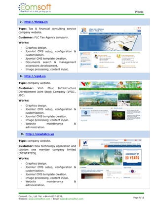 Profile.


7. http://flctag.vn

Type: Tax & financial consulting service
company website.
Customer: FLC Tax Agency company.
Works:
 -   Graphics design.
 -   Joomla! CMS setup, configuration &
     customization.
 -   Joomla! CMS template creation.
 -   Documents search & management
     extensions development.
 -   Image processing, content input.

8. http://vpid.vn

Type: company website.
Customer:   Vinh    Phuc   Infrastructure
Development Joint Stock Company (VPID.,
JSC)
Works:
 -   Graphics design.
 -   Joomla! CMS setup, configuration &
     customization.
 -   Joomla! CMS template creation.
 -   Image processing, content input.
 -   Website         maintenance      &
     administration.

 9. http://newtatco.vn

Type: company website.
Customer: New technology application and
tourism one member company limited
(NEWTATCO).
Works:
 -   Graphics design.
 -   Joomla! CMS setup, configuration &
     customization.
 -   Joomla! CMS template creation.
 -   Image processing, content input.
 -   Website         maintenance      &
     administration.



Comsoft. Co., Ltd. Tel: +84-4-6257-1939.
                                                          Page 9/12
Website: www.comsoftvn.com – Email: sales@comsoftvn.com
 