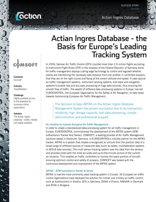 SUCCESS STORY
                                                                                                             Comsoft



                                                                                    Actian Ingres Database




                                   Actian Ingres Database - the
                                    Basis for Europe’s Leading
                                               Tracking System
                              In 2009, German Air Traffic Control (DFS) counted more than 2.9 million flights according
                              to Instrument Flight Rules (IFR) in the airspace of the Federal Republic of Germany alone.
                              Air traffic management deploys cutting edge technology to control and regulate whether
                              planes are maintaining the necessary safe distance from one another in controlled airspace,
Customer
                              that they are on the right course and flying at the correct altitude and speed. It uses special
Comsoft
                              air traffic management systems, instrument landing systems, and radar and navigation
Industry                      systems to enable fast and accurate processing of huge data volumes, thus ensuring the
Travel/Aviation               smooth flow of traffic. The wealth of different data processing systems in Europe, has led
                              EUROCONTROL, the European Organisation for the Safety of Air Navigation, to take steps
Challenge
                              towards harmonizing European Air Traffic Management.
Highly available access
to the database for
business-critical                     The decision to base ARTAS on the Actian Ingres Database
applications
                                      Management System has proven successful due to its transaction
Solution                              reliability, high storage capacity, fast data processing, simple
The Actian Ingres                     administration and professional support.
database - stable, reliable
and highly available
                              An initiative to improve European Air Traffic Management
                              In order to create a standardized data processing system for air traffic management in
                              Europe, EUROCONTROL commissioned the development of the ARTAS system (ATM
                              suRveillance Tracker And Server). COMSOFT, a leading provider of Air Traffic Management
                              solutions based in Karlsruhe, Germany, is EUROCONTROL’s industry partner for the ARTAS
                              tracker. ARTAS is a system that creates a recognized air picture from the position data of a
                              broad range of different sources of measured data (such as radars, multilateration systems
                              or ADS-B data sources). The multi-sensor tracking system uses the data from the sensors
                              and provides pilots with the most accurate and up-to-the-minute picture of the current
                              air situation. This enables air traffic controllers to monitor the exact position of aircraft,
                              ensuring optimum control and safety of airspace. COMSOFT was tasked with the
                              continuous development and improvement of the ARTAS system.

                              ARTAS - ATM Surveillance Tracker & Server
                              ARTAS is now the most commonly used tracking system in Europe. 30 European air traffic
                              control organizations have deployed the solution for civilian and military air traffic control,
                              such as Austrocontrol in Austria, DFS in Germany, DSNA in France, NAVIAIR in Denmark
                              and ATSA in Bulgaria.
 