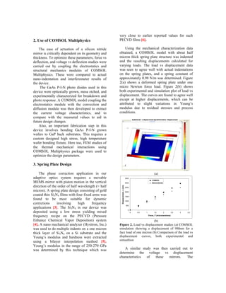 very close to earlier reported values for such
2. Use of COMSOL Multiphysics                        PECVD films [6].

    The ease of actuation of a silicon nitride            Using the mechanical characterization data
mirror is critically dependent on its geometry and   obtained, a COMSOL model with about half
thickness. To optimize these parameters, force vs    micron thick spring plate structure was indented
deflection, and voltage vs deflection studies were   and the resulting displacements calculated for
carried out by coupling the electrostatics and       varying loads. The load vs displacement data
structural mechanics modules of COMSOL               was seen to agree well with actual indentations
Multiphysics. These were compared to actual          on the spring plates, and a spring constant of
nano-indentation and interferometer results of       approximately 0.98 N/m was determined. Figure
the device.                                          2(a) shows a deformed spring plate under one
     The GaAs P-I-N photo diodes used in this        micro Newton force load. Figure 2(b) shows
device were epitaxially grown, mesa etched, and      both experimental and simulation plot of load vs
experimentally characterized for breakdown and       displacement. The curves are found to agree well
photo response. A COMSOL model coupling the          except at higher displacements, which can be
electrostatics module with the convection and        attributed to slight variations in Young’s
diffusion module was then developed to extract       modulus due to residual stresses and process
the current voltage characteristics, and to          conditions.
compare with the measured values to aid in
future design changes.
    Also, an important fabrication step in this
device involves bonding GaAs P-I-N grown
wafers to GaP back substrates. This requires a
custom designed high stress, high temperature
wafer bonding fixture. Here too, FEM studies of
the thermal mechanical interactions using
COMSOL Multiphysics package were used to
optimize the design parameters.

3. Spring Plate Design

    The phase correction application in our                                                             (a)
adaptive optics system requires a movable                                    3500

MEMS mirror with piston motion in the vertical
                                                                                                     COMSOL
                                                                             3000                    Nanoindenter

direction of the order of half wavelength (≈ half
                                                      Displacement, x (nm)




                                                                             2500

micron). A spring plate design consisting of gold                            2000
coated thin Si3N4 films with four fixed arms was                             1500
found to be most suitable for dynamic                                        1000
corrections     involving      high    frequency
                                                                              500
applications [3]. The Si3N4 in our device was
                                                                                0
deposited using a low stress yielding mixed                                         0   0.5   1        1.5          2       2.5   3   3.5

frequency recipe on the PECVD (Pressure                                                           Force, F (micronewtons)

Enhance Chemical Vapor Deposition) system                                     (b)
[4]. A nano mechanical analyzer (Hysitron, Inc.)     Figure 2. Load vs displacement studies (a) COMSOL
was used to do multiple indents on a one micron      simulation showing a displacement of 980nm for a
thick layer of Si3N4 on a Si substrate and the       face load of one micron (b) Comparison of the load vs
Young’s modulus and hardness were extracted          displacement curves, both experimental and
using a bilayer interpolation method [5].            simualtion
Young’s modulus in the range of 250-270 GPa
was determined by this technique which was               A similar study was then carried out to
                                                     determine the voltage vs displacement
                                                     characteristics  of  these   mirrors.   The
 