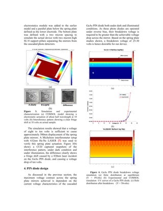 electrostatics module was added to the earlier           GaAs PIN diode both under dark and illuminated
model and a parallel plate below the spring plate        conditions. As these photo diodes are operated
defined as the lower electrode. The bottom plate         under reverse bias, their breakdown voltage is
was defined with a two micron spacing to                 required to be greater than the achievable voltage
simulate the actual device with two micron high          drop across the mirror. Based on the spring plate
SU-8 support pillars separating the mirrors from         studies shown, a breakdown voltage of 25-30
the cascaded photo detectors.                            volts is hence desirable for our device.




                         (a)
                                                                                                        (a)
                                                                             2.E-03


                                                                             1.E-03                                       COMSOL

                                                                                                                          Experimental
                                                                             1.E-03
                                                         Current ,I (amps)




                                                                             1.E-03


                                                                             8.E-04

                         (b)                                                 6.E-04
Figure       3.     Simulation      and  experimental
characterization (a) COMSOL model showing a                                  4.E-04


electrostatic actuation of about half wavelength at 10                       2.E-04

volts (b) Intereference pattern showing a clear fringe
shift at 10 volts on actual sample.
                                                                             0.E+00
                                                                                      0   5   10   15    Voltage (V) 25
                                                                                                             20                 30       35   40


                                                                                                        (b)
    The simulation results showed that a voltage
of eight to ten volts is sufficient to cause
approximately 500nm displacement of the spring
plate mirrors. A Michelson interferometer setup
with 632nm He-Ne LASER [7] was used to
verify this spring plate actuation. Figure 3(b)
shows a CCD captured snapshots of the
interference pattern, under dark condition and
under illumination, the difference clearly shows
a fringe shift caused by a 830nm laser incident
on the GaAs PIN diode, and causing a voltage
drop of ten volts.
                                                                                                        (c)
4. PIN diode design
                                                              Figure 4. GaAs PIN diode breakdown voltage
    As discussed in the previous section, the            simulation (a) Hole distribution at equilibrium
maximum voltage contrast across the spring               (V = 0Volts) (b) Experimental and COMSOL
plate mirrors achieved is dependent on the               simulation I-V curves of a GaAs PIN diode. (c) Hole
current voltage characteristics of the cascaded          distribution after breakdown (V = 50volts)
 