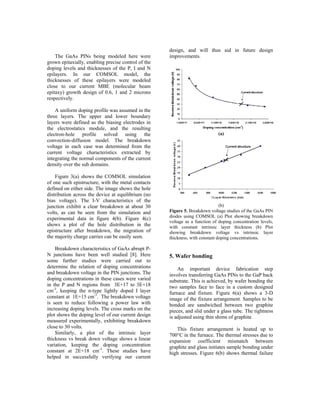 design, and will thus aid in future design
    The GaAs PINs being modeled here were            improvements.
grown epitaxially, enabling precise control of the
doping levels and thicknesses of the P, I and N
epilayers. In our COMSOL model, the
thicknesses of these epilayers were modeled
close to our current MBE (molecular beam
epitaxy) growth design of 0.6, 1 and 2 microns
respectively.

    A uniform doping profile was assumed in the
three layers. The upper and lower boundary
layers were defined as the biasing electrodes in
the electrostatics module, and the resulting
electron-hole profile solved using the                                        (a)
convection-diffusion model. The breakdown
voltage in each case was determined from the
current voltage characteristics extracted by
integrating the normal components of the current
density over the sub domains.

    Figure 3(a) shows the COMSOL simulation
of one such epistructure, with the metal contacts
defined on either side. The image shows the hole
distribution across the device at equilibrium (no
bias voltage). The I-V characteristics of the
junction exhibit a clear breakdown at about 30                                 (b)
volts, as can be seen from the simulation and        Figure 5. Breakdown voltage studies of the GaAs PIN
                                                     diodes using COMSOL (a) Plot showing breakdown
experimental data in figure 4(b). Figure 4(c)
                                                     voltage as a function of doping concentration levels,
shows a plot of the hole distribution in the         with constant intrinsic layer thickness (b) Plot
epistructure after breakdown, the migration of       showing breakdown voltage vs intrinsic layer
the majority charge carries can be easily seen.      thickness, with constant doping concentrations.

    Breakdown characteristics of GaAs abrupt P-
N junctions have been well studied [8]. Here         5. Wafer bonding
some further studies were carried out to
determine the relation of doping concentrations          An important device fabrication step
and breakdown voltage in the PIN junctions. The      involves transferring GaAs PINs to the GaP back
doping concentrations in these cases were varied     substrate. This is achieved, by wafer bonding the
in the P and N regions from 3E+17 to 3E+18           two samples face to face in a custom designed
cm-3, keeping the n-type lightly doped I layer       furnace and fixture. Figure 6(a) shows a 3-D
constant at 1E+15 cm-3. The breakdown voltage        image of the fixture arrangement. Samples to be
is seen to reduce following a power law with         bonded are sandwiched between two graphite
increasing doping levels. The cross marks on the     pieces, and slid under a glass tube. The tightness
plot shows the doping level of our current design    is adjusted using thin shims of graphite.
measured experimentally, exhibiting breakdown
close to 30 volts.                                      This fixture arrangement is heated up to
    Similarly, a plot of the intrinsic layer         700°C in the furnace. The thermal stresses due to
thickness vs break down voltage shows a linear       expansion coefficient mismatch between
variation, keeping the doping concentration          graphite and glass initiates sample bonding under
constant at 2E+18 cm-3. These studies have           high stresses. Figure 6(b) shows thermal failure
helped in successfully verifying our current
 