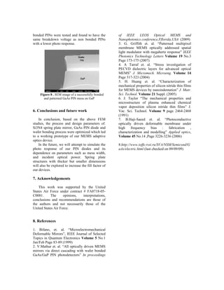 bonded PINs were tested and found to have the          of IEEE LEOS Optical MEMS and
same breakdown voltage as non bonded PINs              Nanophotonics conference,Fflorida,USA (2009)
with a lower photo response.                           3. G. Griffith et. al. “Patterned multipixel
                                                       membrane MEMS optically addressed spatial
                                                       light modulator with megahertz response” IEEE
                                                       Photonics Technology Letters Volume 19 No.3
                                                       Page 173-175 (2007)
                                                       4. A Tarraf et. al. “Stress investigation of
                                                       PECVD dielectric layers for advanced optical
                                                       MEMS” J. Micromech. Microeng. Volume 14
                                                       Page 317-323 (2004)
                                                       5. H. Huang et. al. “Characterization of
                                                       mechanical properties of silicon nitride thin films
                                                       for MEMS devices by nanoindentation” J. Matr.
     Figure 8 . SEM image of a successfully bonded     Sci. Technol. Volume 21 Suppl. (2005)
       and patterned GaAs PIN mesa on GaP              6. J. Taylor “The mechanical properties and
                                                       microstructure of plasma enhanced chemical
                                                       vapor deposition silicon nitride thin films” J.
6. Conclusions and future work                         Vac. Sci. Technol. Volume 9 page 2464-2468
                                                       (1991)
    In conclusion, based on the above FEM              7. B.Haji-Saeed et. al. “Photoconductive
studies, the process and design parameters of.         optically driven deformable membrane under
Si3N4 spring plate mirror, GaAs PIN diode and          high     frequency   bias     :   fabrication     ,
wafer bonding process were optimized which led         characterization and modelling” Applied optics,
to a working prototype of our MEMS adaptive            Volume 45 No.14 ,Page 3226-3236 (2006)
optics device.
    In the future, we will attempt to simulate the     8.http://www.ioffe.rssi.ru/SVA/NSM/Semicond/G
photo response of our PIN diodes and its               aAs/electric.html (last checked on 09/09/09)
dependence on parameters such as mesa width,
and incident optical power. Spring plate
structures with thicker but smaller dimensions
will also be explored to increase the fill factor of
our devices.

7. Acknowledgements

    This work was supported by the United
States Air Force under contract # FA8718-05-
C0081.      The     opinions,   interpretations,
conclusions and recommendations are those of
the authors and not necessarily those of the
United States Air Force.


8. References

1. Bifano, et. al. “Microelectromechanical
Deformable Mirrors”, IEEE Journal of Selected
Topics in Quantum Electronics Volume 5 No.1
Jan/Feb Page 83-89 (1999)
2. V.Mathur et. al. “All optically driven MEMS
mirrors via direct cascading with wafer bonded
GaAs/GaP PIN photodetectors” In proceedings
 