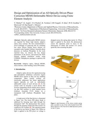 Design and Optimization of an All Optically Driven Phase
Correction MEMS Deformable Mirror Device using Finite
Element Analysis
V. Mathur*1, K. Anglin1, V.S. Prasher1, K. Termkoa1, S.R.Vangala1, X. Qian1, W.D. Goodhue1 J.
Sherwood2, B. Haji-Saeed3, J. Khoury3
1
  Photonics Center, Department of Physics and Applied Physics, University of Massachusetts,
Lowell, MA-01851 , 2 Department of Mechanical Engineering , University of Massachusetts,
Lowell, 3Air Force Research Laboratory/Sensors Directorate, Hanscom AFB, MA-01731
*Corresponding Author: One University Avenue, Lowell, MA-01854,USA,
vaibhav_mathur@student.uml.edu


Abstract: Optically addressable MEMS mirrors            dropped across the spring plate (point A). When
are required for future high density adaptive           light is applied to the pixel, the photocurrent
optics array systems. We have demonstrated a            causes the operation point to move to the
novel technique of achieving this by actuating          intersection of diode and resistor I-V curves
low stress Silicon Nitride micro mirrors via            (point B), thus actuating the plate.
cascaded wafer bonded Gallium Arsenide photo
detectors on Gallium Phosphide. In the work
reported here, we discuss the key design
parameters of the device, and present the finite
element method simulation results using
COMSOL Multiphysics package to optimize the
devices.

Keywords: Adaptive optics, Optical MEMS,
micro mirrors, wafer bonding, GaAs PIN diodes.

1. Introduction

    Adaptive optics devices for signal processing
and atmospheric turbulence correction require
MEMS micro mirrors as they are key enabling                                         (a)
components. Most current systems are
electrically addressed, but future applications
require optically as well as individually
addressable arrays of such devices [1]. In the
current work we develop a novel device that
involves integrating silicon nitride micro mirrors
via thin film resistors to wafer bonded GaAs
(Gallium Arsenide) P-I-N diodes on a
transparent GaP (Gallium Phosphide) back
plane.

    A single pixel of the final device is illustrated
in figure 1(a). The GaAs PIN photo diode is
addressed by focusing laser light through the                                        (b)
transparent GaP. The photocurrent then passes           Figure 1. (a) Schematic of the silicon nitride spring
                                                        plate cascaded on top of the wafer bonded GaAs PIN
through the tantalum nitride thin film resistor via
                                                        photo detector in the final device (b) Operation points
conductive SU-8 pillars [2]. The operation points       on the I-V plots
of the device are shown in figure 1(b). When no
light is applied to the PIN pixel, no voltage is
 