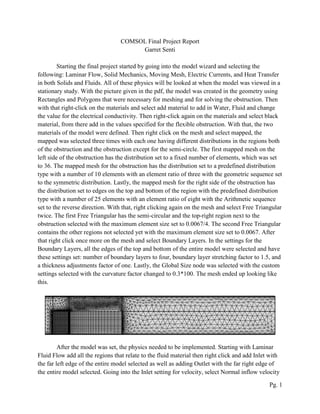 Pg. 1
COMSOL Final Project Report
Garret Senti
Starting the final project started by going into the model wizard and selecting the
following: Laminar Flow, Solid Mechanics, Moving Mesh, Electric Currents, and Heat Transfer
in both Solids and Fluids. All of these physics will be looked at when the model was viewed in a
stationary study. With the picture given in the pdf, the model was created in the geometry using
Rectangles and Polygons that were necessary for meshing and for solving the obstruction. Then
with that right-click on the materials and select add material to add in Water, Fluid and change
the value for the electrical conductivity. Then right-click again on the materials and select black
material, from there add in the values specified for the flexible obstruction. With that, the two
materials of the model were defined. Then right click on the mesh and select mapped, the
mapped was selected three times with each one having different distributions in the regions both
of the obstruction and the obstruction except for the semi-circle. The first mapped mesh on the
left side of the obstruction has the distribution set to a fixed number of elements, which was set
to 36. The mapped mesh for the obstruction has the distribution set to a predefined distribution
type with a number of 10 elements with an element ratio of three with the geometric sequence set
to the symmetric distribution. Lastly, the mapped mesh for the right side of the obstruction has
the distribution set to edges on the top and bottom of the region with the predefined distribution
type with a number of 25 elements with an element ratio of eight with the Arithmetic sequence
set to the reverse direction. With that, right clicking again on the mesh and select Free Triangular
twice. The first Free Triangular has the semi-circular and the top-right region next to the
obstruction selected with the maximum element size set to 0.0067/4. The second Free Triangular
contains the other regions not selected yet with the maximum element size set to 0.0067. After
that right click once more on the mesh and select Boundary Layers. In the settings for the
Boundary Layers, all the edges of the top and bottom of the entire model were selected and have
these settings set: number of boundary layers to four, boundary layer stretching factor to 1.5, and
a thickness adjustments factor of one. Lastly, the Global Size node was selected with the custom
settings selected with the curvature factor changed to 0.3*100. The mesh ended up looking like
this.
After the model was set, the physics needed to be implemented. Starting with Laminar
Fluid Flow add all the regions that relate to the fluid material then right click and add Inlet with
the far left edge of the entire model selected as well as adding Outlet with the far right edge of
the entire model selected. Going into the Inlet setting for velocity, select Normal inflow velocity
 