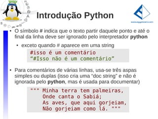 Introdução Python
●   O símbolo # indica que o texto partir daquele ponto e até o
    final da linha deve ser ignorado pelo interpretador python
    ●   exceto quando # aparece em uma string
           #isso é um comentário
           “#Isso não é um comentário”
●   Para comentários de várias linhas, usa-se três aspas
    simples ou duplas (isso cria uma “doc string” e não é
    ignorada pelo python, mas é usada para documentar)
           """ Minha terra tem palmeiras,
               Onde canta o Sabiá;
               As aves, que aqui gorjeiam,
               Não gorjeiam como lá. """
 