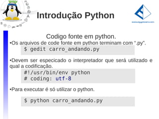 Introdução Python

               Codigo fonte em python.
Os arquivos de code fonte em python terminam com “.py”.
●


     $ gedit carro_andando.py
●Devem ser especicado o interpretador que será utilizado e
qual a codificação.
      #!/usr/bin/env python
      # coding: utf-8

Para executar é só utilizar o python.
●




     $ python carro_andando.py
 