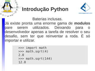 Introdução Python
                  Baterias inclusas.
Já existe pronta uma enorme gama de modulos
pare serem utilizados. Deixando para o
desenvolvedor apenas a tarefa de resolver o seu
desafio, sem ter que reinventar a roda. É só
importar e utilizar.
       >>> import math
       >>> math.sqrt(4)
       2.0
       >>> math.sqrt(144)
       12.0
 