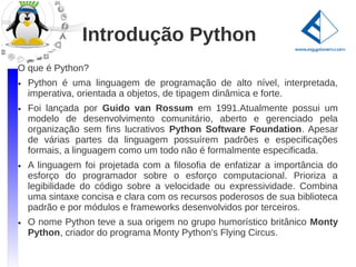 Introdução Python
O que é Python?
●   Python é uma linguagem de programação de alto nível, interpretada,
    imperativa, orientada a objetos, de tipagem dinâmica e forte.
●   Foi lançada por Guido van Rossum em 1991.Atualmente possui um
    modelo de desenvolvimento comunitário, aberto e gerenciado pela
    organização sem fins lucrativos Python Software Foundation. Apesar
    de várias partes da linguagem possuírem padrões e especificações
    formais, a linguagem como um todo não é formalmente especificada.
●   A linguagem foi projetada com a filosofia de enfatizar a importância do
    esforço do programador sobre o esforço computacional. Prioriza a
    legibilidade do código sobre a velocidade ou expressividade. Combina
    uma sintaxe concisa e clara com os recursos poderosos de sua biblioteca
    padrão e por módulos e frameworks desenvolvidos por terceiros.
●   O nome Python teve a sua origem no grupo humorístico britânico Monty
    Python, criador do programa Monty Python's Flying Circus.
 