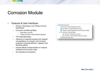Corrosion Module

•   Features & User Interfaces:
     –   Primary, Secondary, and Tertiary Current
         Distribution
     –   Corrosion and Moving Mesh:
           •   Secondary Currents
           •   Tertiary Currents, Nernst-Planck Equation
     –   Thin shell electrodes
     –   Influence of material transport and material
         concentration on corrosion and corrosion
         protection including diffusion, migration and
         fluid flow effects
     –   Include effects of heat transfer on material
         transport and corrosion rates
     –   AC impedance simulations
 