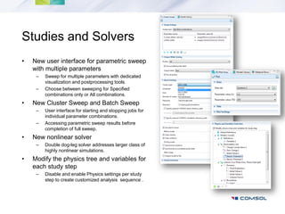 Studies and Solvers
•   New user interface for parametric sweep
    with multiple parameters
     –   Sweep for multiple parameters with dedicated
         visualization and postprocessing tools.
     –   Choose between sweeping for Specified
         combinations only or All combinations.
•   New Cluster Sweep and Batch Sweep
     –   User interface for starting and stopping jobs for
         individual parameter combinations.
     –   Accessing parametric sweep results before
         completion of full sweep.
•   New nonlinear solver
     –   Double dog-leg solver addresses larger class of
         highly nonlinear simulations.
•   Modify the physics tree and variables for
    each study step
     –   Disable and enable Physics settings per study
         step to create customized analysis sequence .
 