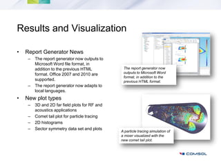 Results and Visualization

•   Report Generator News
     –   The report generator now outputs to
         Microsoft Word file format, in
         addition to the previous HTML           The report generator now
         format. Office 2007 and 2010 are        outputs to Microsoft Word
                                                 format, in addition to the
         supported.                              previous HTML format.
     –   The report generator now adapts to
         local languages.
•   New plot types
     –   3D and 2D far field plots for RF and
         acoustics applications
     –   Comet tail plot for particle tracing
     –   2D histograms
     –   Sector symmetry data set and plots
                                                A particle tracing simulation of
                                                a mixer visualized with the
                                                new comet tail plot.
 