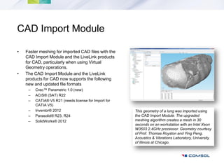 CAD Import Module

•   Faster meshing for imported CAD files with the
    CAD Import Module and the LiveLink products
    for CAD, particularly when using Virtual
    Geometry operations.
•   The CAD Import Module and the LiveLink
    products for CAD now supports the following
    new and updated file formats
     –   Creo™ Parametric 1.0 (new)
     –   ACIS® (SAT) R22
     –   CATIA® V5 R21 (needs license for Import for
         CATIA V5)
     –   Inventor® 2012                                This geometry of a lung was imported using
     –   Parasolid® R23, R24                           the CAD Import Module. The upgraded
     –   SolidWorks® 2012                              meshing algorithm creates a mesh in 30
                                                       seconds on an workstation with an Intel Xeon
                                                       W3503 2.4GHz processor. Geometry courtesy
                                                       of Prof. Thomas Royston and Ying Peng,
                                                       Acoustics & Vibrations Laboratory, University
                                                       of Illinois at Chicago.
 