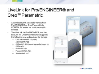 LiveLink for Pro/ENGINEER® and
Creo™Parametric
•   Automatically link parameter names from
    Pro/ENGINEER or Creo Parametric to
    COMSOL for easier set up of parametric
    sweeps.
•   The LiveLink for Pro/ENGINEER and the
    LiveLink for Creo Parametric now supports
    the following new and updated file formats
     –   Creo™ Parametric 1.0 (new)
     –   ACIS® (SAT) R22
     –   CATIA® V5 R21 (needs license for Import for
         CATIA V5)
     –   Inventor® 2012
     –   Parasolid® R23, R24
     –   SolidWorks® 2012
 
